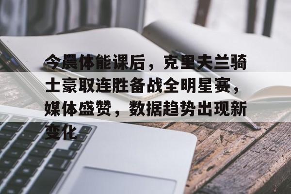 开云体育-今晨体能课后，克里夫兰骑士豪取连胜备战全明星赛，媒体盛赞，数据趋势出现新变化的简单介绍